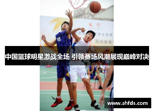 中国篮球明星激战全场 引领赛场风潮展现巅峰对决